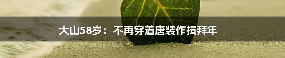 大山58岁:不再穿着唐装作揖拜年