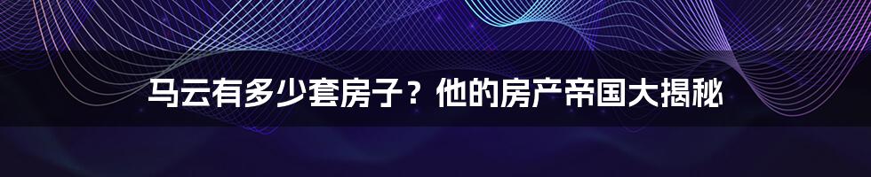 马云有多少套房子?他的房产帝国大揭秘