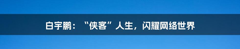 白宇鹏:“侠客”人生,闪耀网络世界