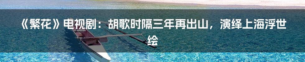 《繁花》电视剧：胡歌时隔三年再出山，演绎上海浮世绘