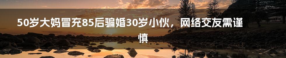 50岁大妈冒充85后骗婚30岁小伙,网络交友需谨慎