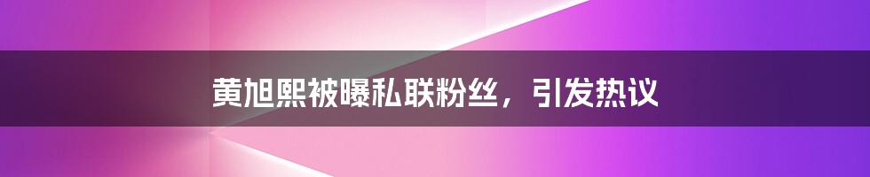 黄旭熙被曝私联粉丝，引发热议