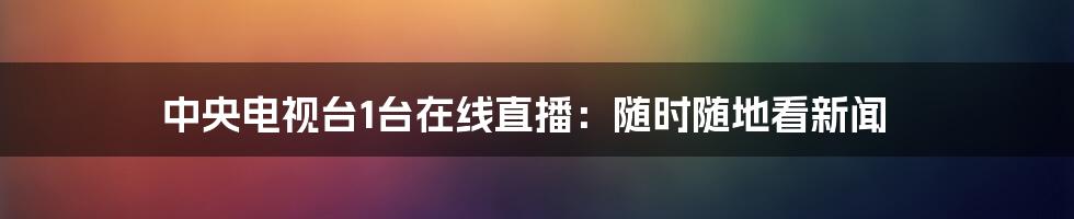 中央电视台1台在线直播:随时随地看新闻