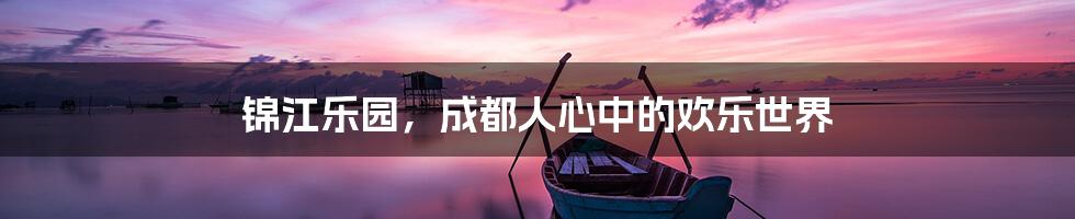 锦江乐园,成都人心中的欢乐世界