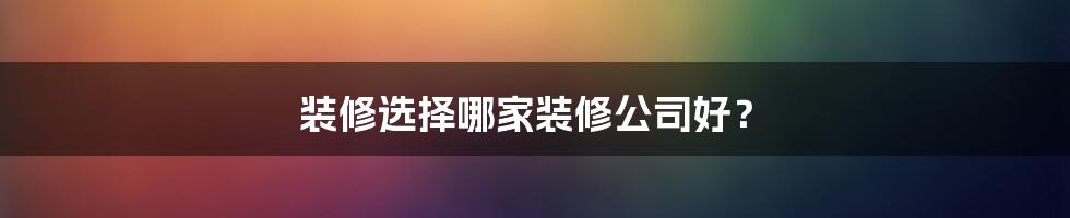 装修选择哪家装修公司好?