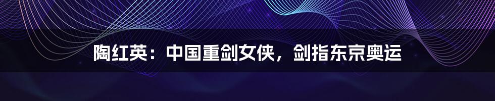 陶红英:中国重剑女侠,剑指东京奥运