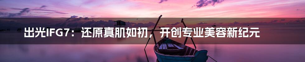 出光IFG7:还原真肌如初,开创专业美容新纪元