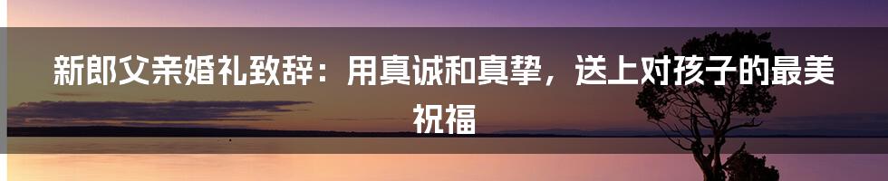 新郎父亲婚礼致辞:用真诚和真挚,送上对孩子的最美祝福