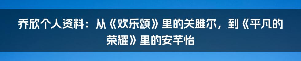 乔欣个人资料:从《欢乐颂》里的关雎尔,到《平凡的荣耀》里的安芊怡