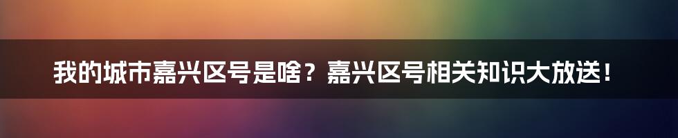 我的城市嘉兴区号是啥？嘉兴区号相关知识大放送！