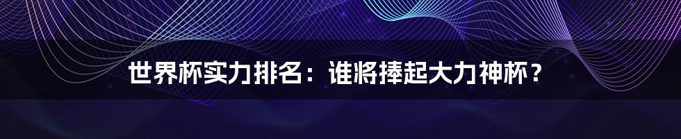 世界杯实力排名:谁将捧起大力神杯?