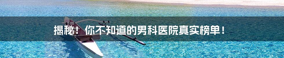 揭秘！你不知道的男科医院真实榜单！