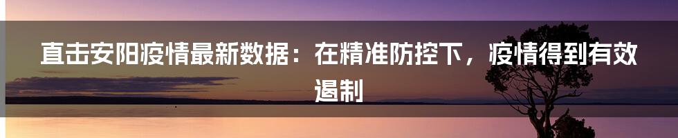 直击安阳疫情最新数据:在精准防控下,疫情得到有效遏制