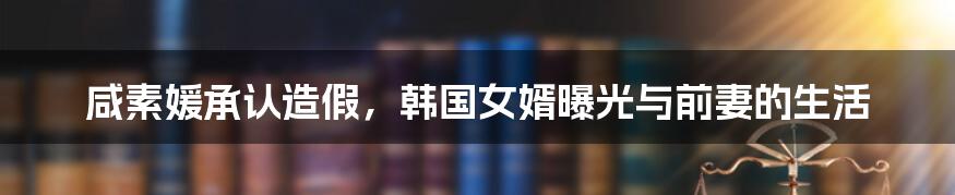 咸素媛承认造假,韩国女婿曝光与前妻的生活