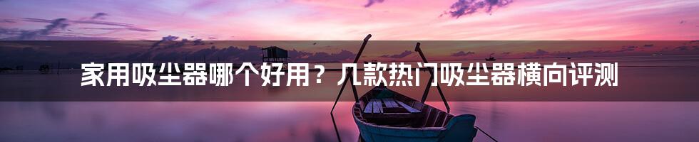 家用吸尘器哪个好用?几款热门吸尘器横向评测