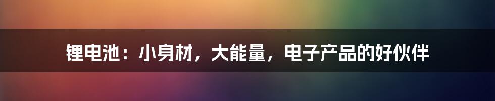 锂电池:小身材,大能量,电子产品的好伙伴