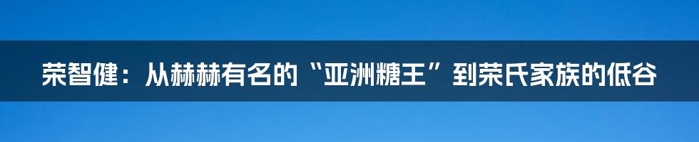 荣智健:从赫赫有名的“亚洲糖王”到荣氏家族的低谷