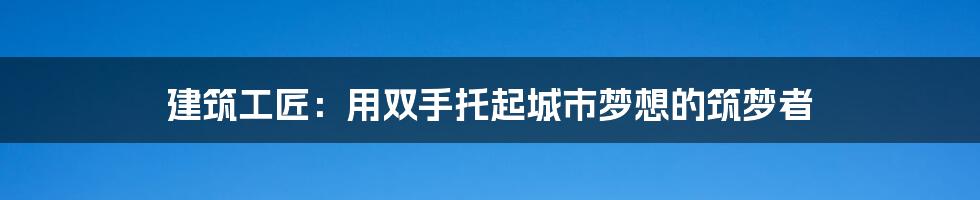 建筑工匠：用双手托起城市梦想的筑梦者