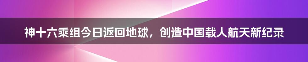 神十六乘组今日返回地球,创造中国载人航天新纪录