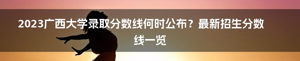 2023广西大学录取分数线何时公布?最新招生分数线一览