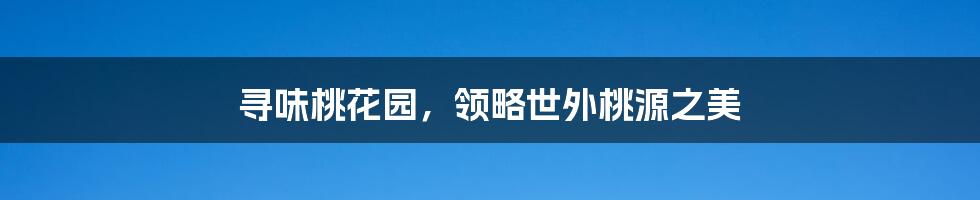 寻味桃花园,领略世外桃源之美