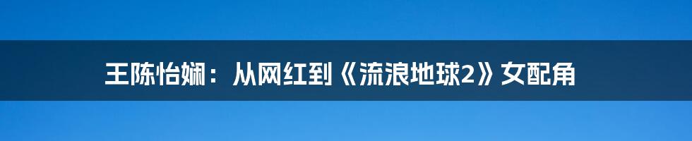 王陈怡娴:从网红到《流浪地球2》女配角