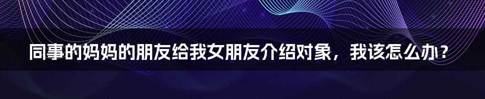 同事的妈妈的朋友给我女朋友介绍对象,我该怎么办?