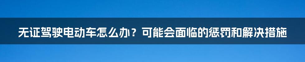无证驾驶电动车怎么办?可能会面临的惩罚和解决措施