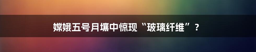 嫦娥五号月壤中惊现“玻璃纤维”?