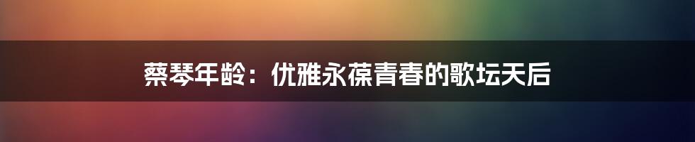 蔡琴年龄:优雅永葆青春的歌坛天后