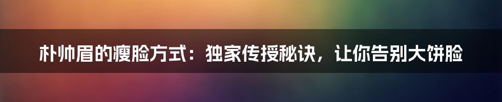 朴帅眉的瘦脸方式:独家传授秘诀,让你告别大饼脸