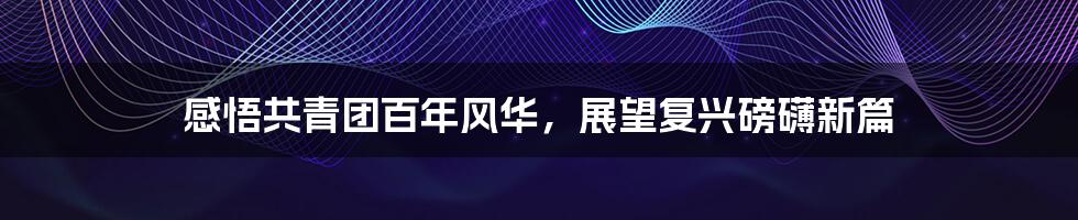 感悟共青团百年风华，展望复兴磅礴新篇