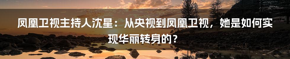 凤凰卫视主持人沈星：从央视到凤凰卫视，她是如何实现华丽转身的？