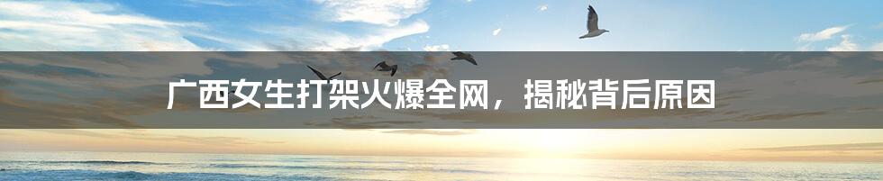 广西女生打架火爆全网,揭秘背后原因