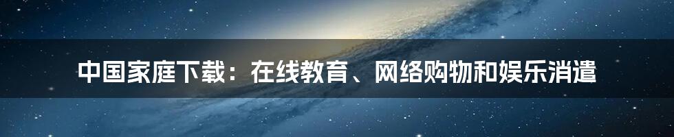 中国家庭下载:在线教育、网络购物和娱乐消遣