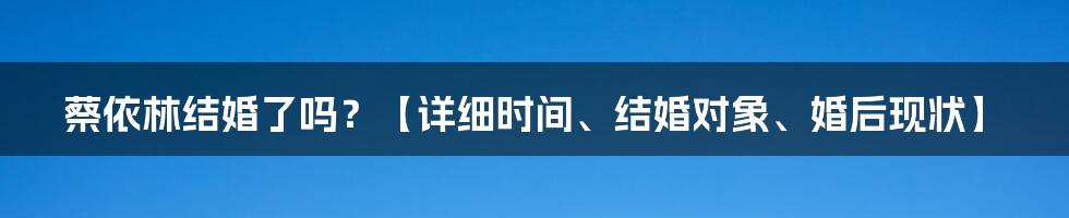 蔡依林结婚了吗?【详细时间、结婚对象、婚后现状】
