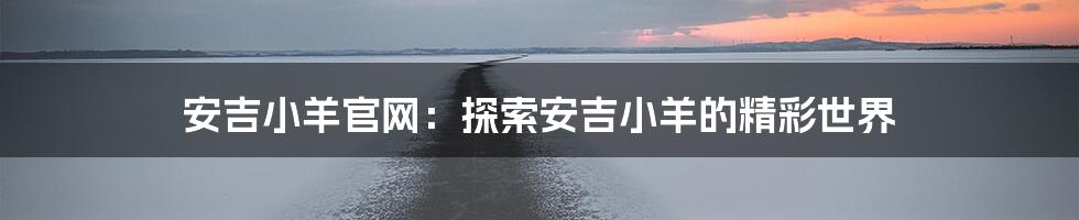安吉小羊官网：探索安吉小羊的精彩世界
