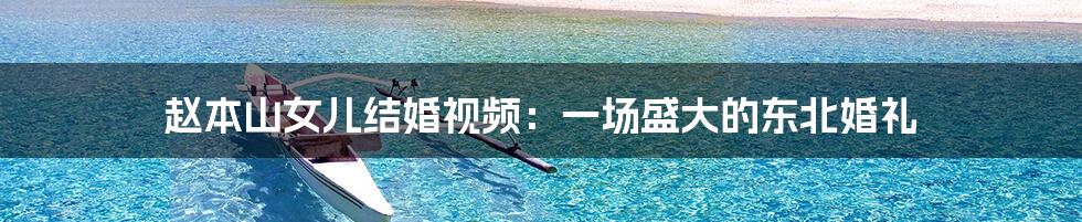 赵本山女儿结婚视频:一场盛大的东北婚礼