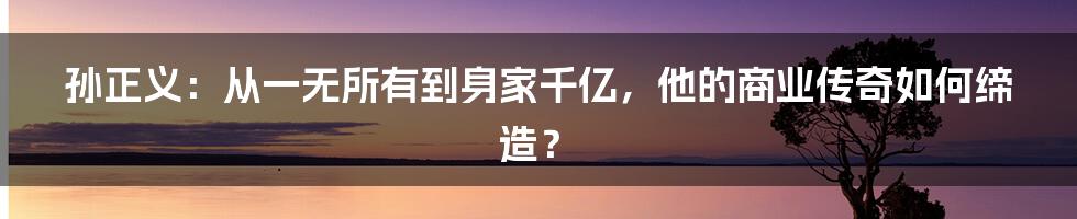孙正义:从一无所有到身家千亿,他的商业传奇如何缔造?