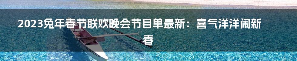 2023兔年春节联欢晚会节目单最新:喜气洋洋闹新春