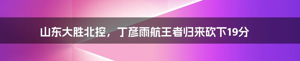 山东大胜北控,丁彦雨航王者归来砍下19分