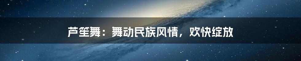 芦笙舞:舞动民族风情,欢快绽放