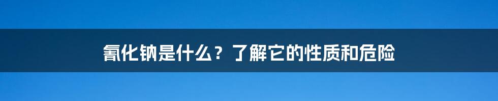 氰化钠是什么?了解它的性质和危险