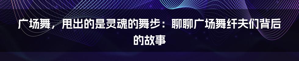 广场舞,甩出的是灵魂的舞步:聊聊广场舞纤夫们背后的故事