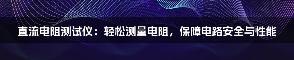 直流电阻测试仪:轻松测量电阻,保障电路安全与性能