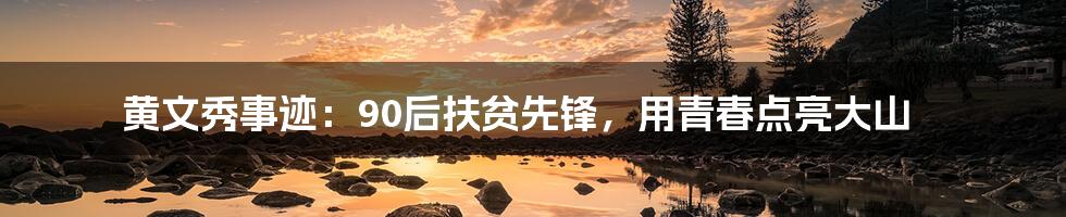 黄文秀事迹:90后扶贫先锋,用青春点亮大山
