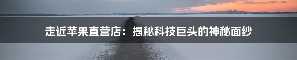 走近苹果直营店:揭秘科技巨头的神秘面纱