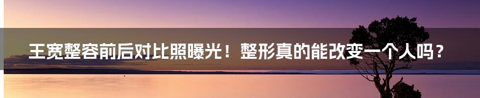 王宽整容前后对比照曝光！整形真的能改变一个人吗？