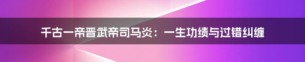千古一帝晋武帝司马炎:一生功绩与过错纠缠