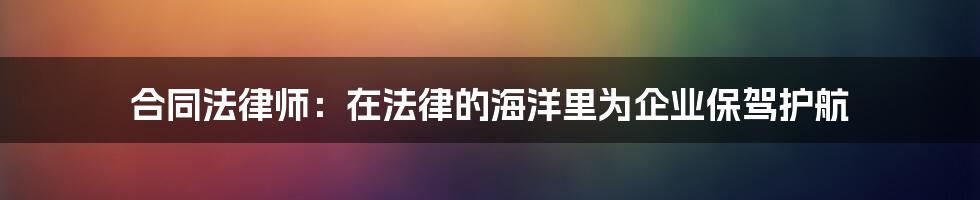 合同法律师:在法律的海洋里为企业保驾护航
